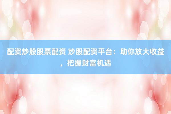 配资炒股股票配资 炒股配资平台：助你放大收益，把握财富机遇