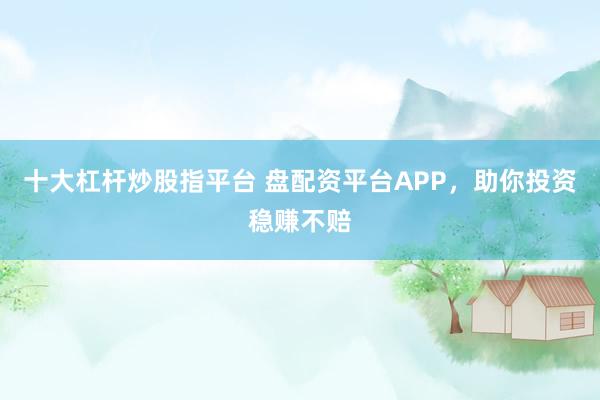 十大杠杆炒股指平台 盘配资平台APP，助你投资稳赚不赔