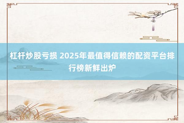 杠杆炒股亏损 2025年最值得信赖的配资平台排行榜新鲜出炉
