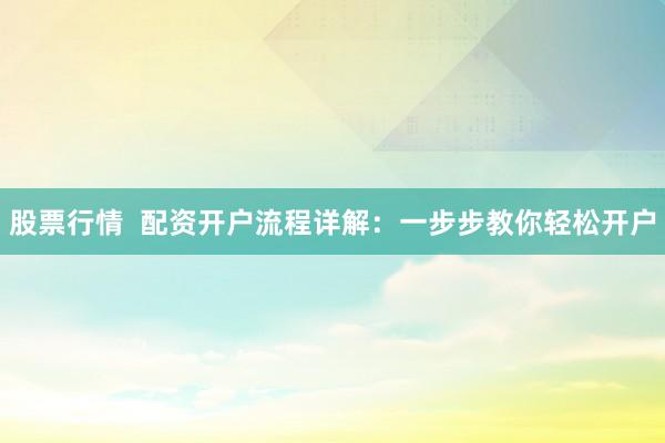股票行情  配资开户流程详解：一步步教你轻松开户