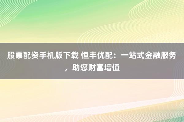 股票配资手机版下载 恒丰优配：一站式金融服务，助您财富增值