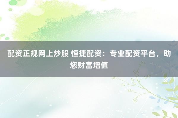 配资正规网上炒股 恒捷配资：专业配资平台，助您财富增值