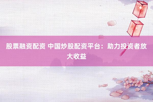 股票融资配资 中国炒股配资平台：助力投资者放大收益