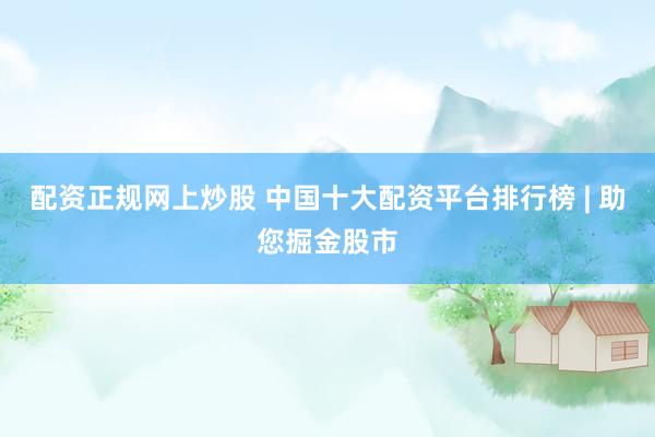 配资正规网上炒股 中国十大配资平台排行榜 | 助您掘金股市