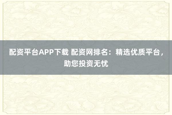配资平台APP下载 配资网排名：精选优质平台，助您投资无忧