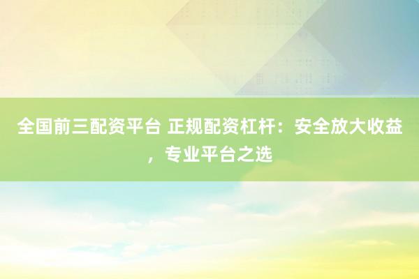 全国前三配资平台 正规配资杠杆：安全放大收益，专业平台之选