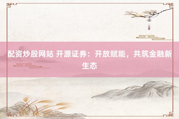 配资炒股网站 开源证券：开放赋能，共筑金融新生态