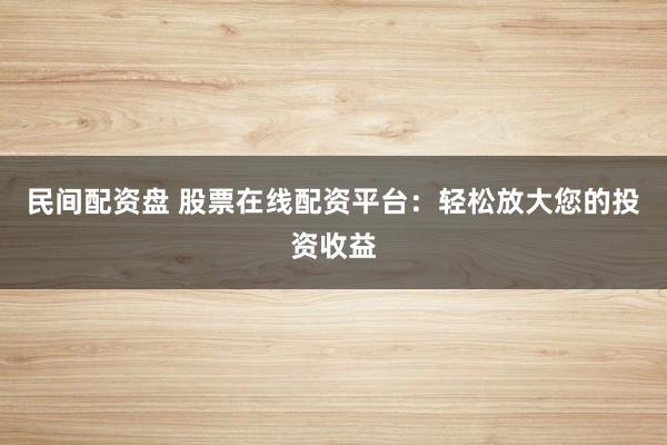 民间配资盘 股票在线配资平台：轻松放大您的投资收益