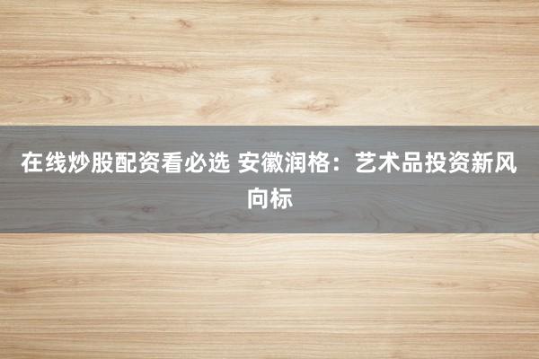 在线炒股配资看必选 安徽润格：艺术品投资新风向标