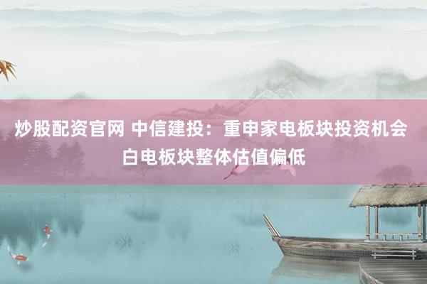 炒股配资官网 中信建投：重申家电板块投资机会 白电板块整体估值偏低