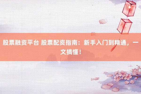 股票融资平台 股票配资指南：新手入门到精通，一文搞懂！