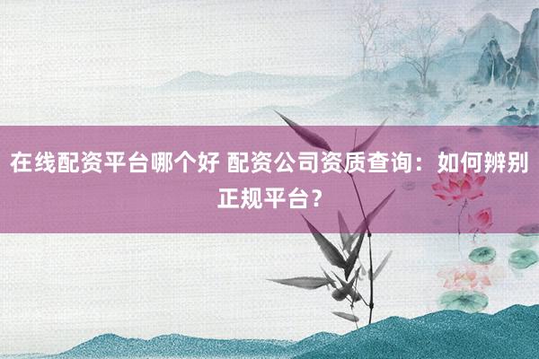 在线配资平台哪个好 配资公司资质查询：如何辨别正规平台？