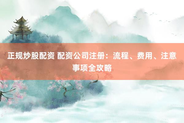 正规炒股配资 配资公司注册：流程、费用、注意事项全攻略