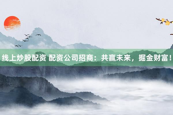 线上炒股配资 配资公司招商：共赢未来，掘金财富！