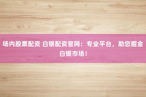 场内股票配资 白银配资官网：专业平台，助您掘金白银市场！