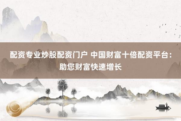 配资专业炒股配资门户 中国财富十倍配资平台：助您财富快速增长