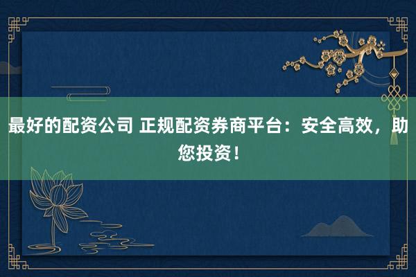 最好的配资公司 正规配资券商平台：安全高效，助您投资！