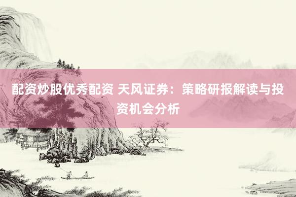 配资炒股优秀配资 天风证券：策略研报解读与投资机会分析