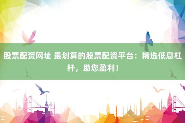 股票配资网址 最划算的股票配资平台：精选低息杠杆，助您盈利！