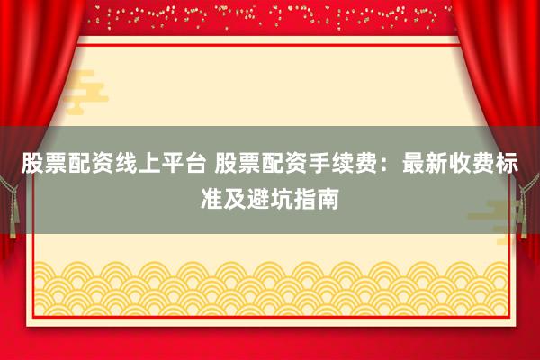 股票配资线上平台 股票配资手续费：最新收费标准及避坑指南