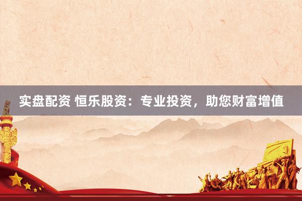 实盘配资 恒乐股资：专业投资，助您财富增值