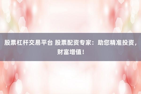 股票杠杆交易平台 股票配资专家：助您精准投资，财富增值！