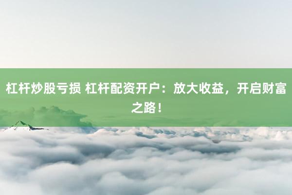 杠杆炒股亏损 杠杆配资开户：放大收益，开启财富之路！