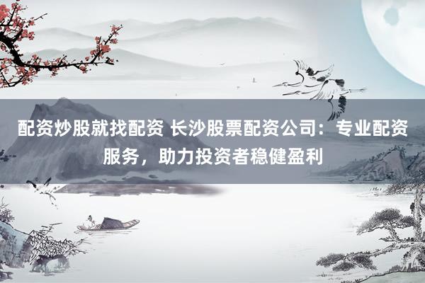 配资炒股就找配资 长沙股票配资公司：专业配资服务，助力投资者稳健盈利