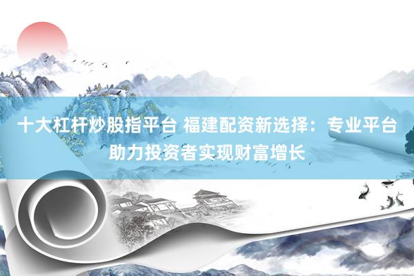 十大杠杆炒股指平台 福建配资新选择：专业平台助力投资者实现财富增长