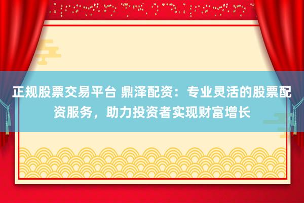 正规股票交易平台 鼎泽配资：专业灵活的股票配资服务，助力投资者实现财富增长