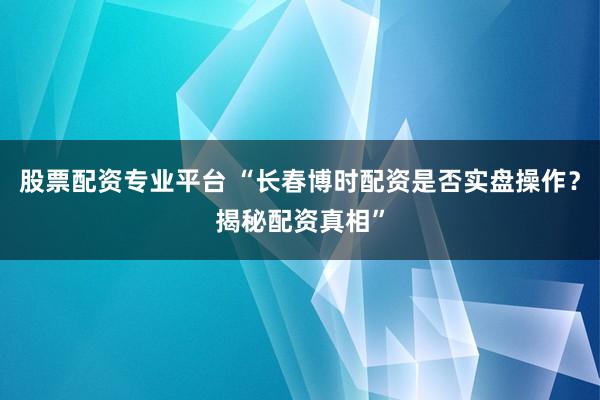 股票配资专业平台 “长春博时配资是否实盘操作？揭秘配资真相”