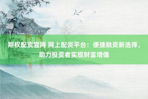 期权配资官网 网上配资平台：便捷融资新选择，助力投资者实现财富增值