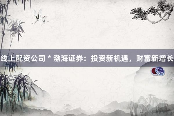 线上配资公司 * 渤海证券：投资新机遇，财富新增长