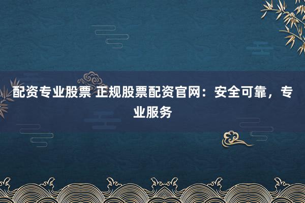 配资专业股票 正规股票配资官网：安全可靠，专业服务