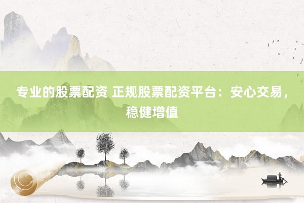 专业的股票配资 正规股票配资平台：安心交易，稳健增值