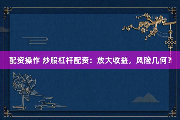 配资操作 炒股杠杆配资：放大收益，风险几何？