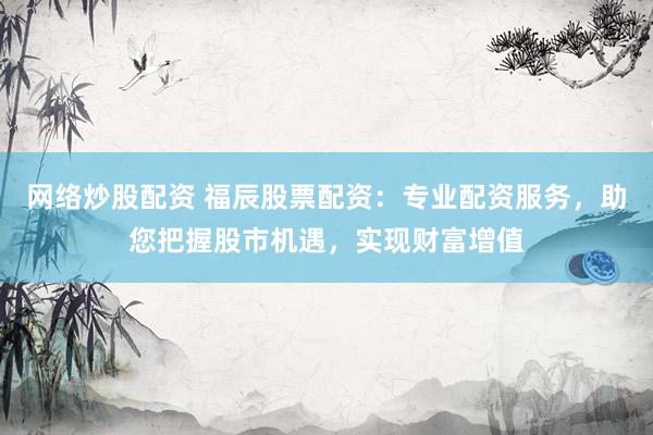 网络炒股配资 福辰股票配资：专业配资服务，助您把握股市机遇，实现财富增值