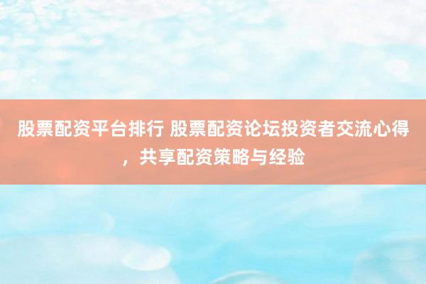 股票配资平台排行 股票配资论坛投资者交流心得，共享配资策略与经验