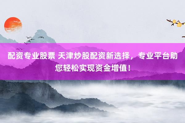 配资专业股票 天津炒股配资新选择，专业平台助您轻松实现资金增值！