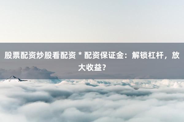 股票配资炒股看配资 * 配资保证金：解锁杠杆，放大收益？