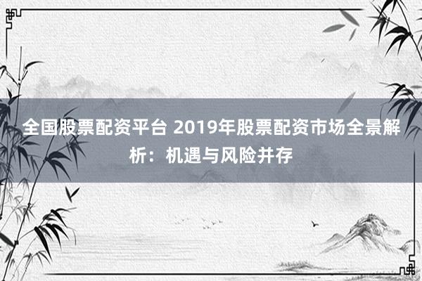 全国股票配资平台 2019年股票配资市场全景解析：机遇与风险并存