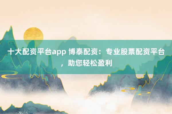 十大配资平台app 博泰配资：专业股票配资平台，助您轻松盈利