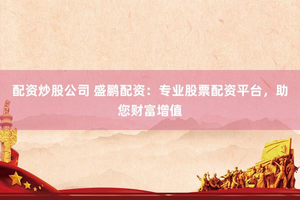 配资炒股公司 盛鹏配资：专业股票配资平台，助您财富增值
