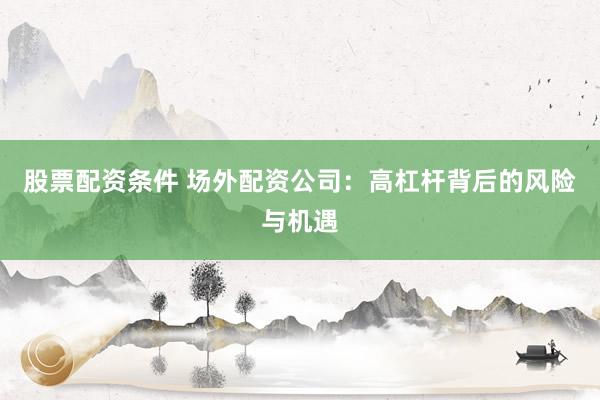 股票配资条件 场外配资公司：高杠杆背后的风险与机遇