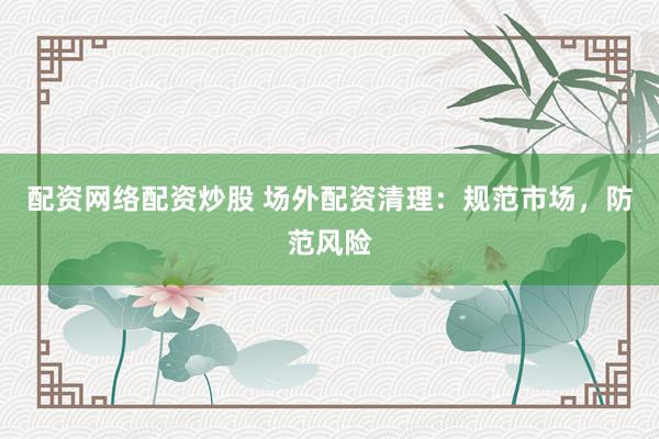 配资网络配资炒股 场外配资清理：规范市场，防范风险