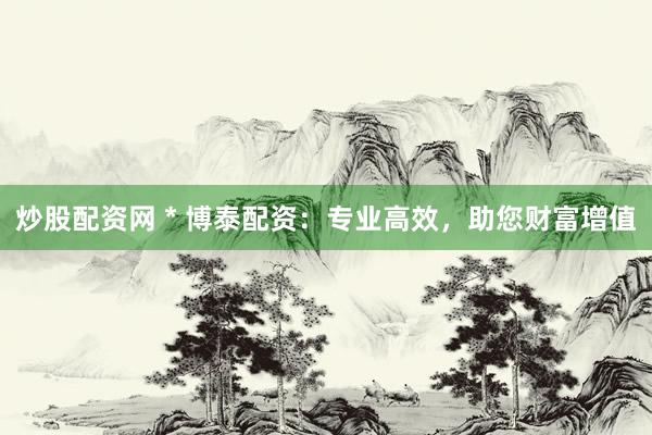 炒股配资网 * 博泰配资：专业高效，助您财富增值