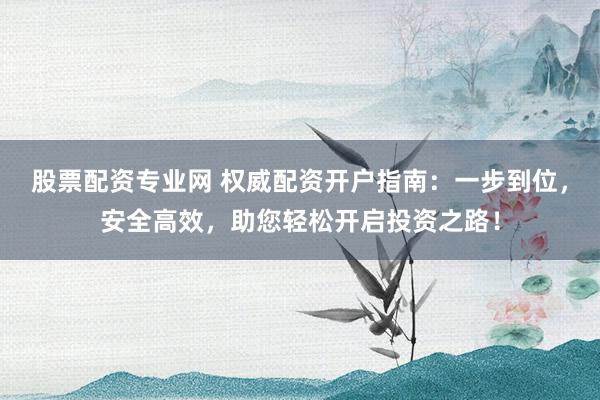 股票配资专业网 权威配资开户指南：一步到位，安全高效，助您轻松开启投资之路！