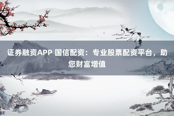 证券融资APP 国信配资：专业股票配资平台，助您财富增值