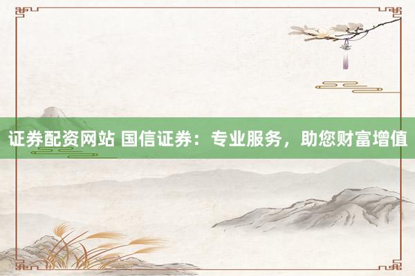 证券配资网站 国信证券：专业服务，助您财富增值