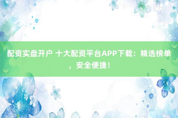 配资实盘开户 十大配资平台APP下载：精选榜单，安全便捷！